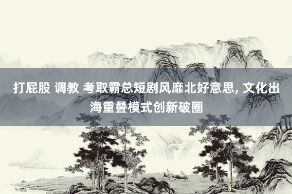 打屁股 调教 考取霸总短剧风靡北好意思， 文化出海重叠模式创新破圈