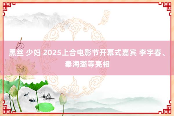 黑丝 少妇 2025上合电影节开幕式嘉宾 李宇春、秦海璐等亮相